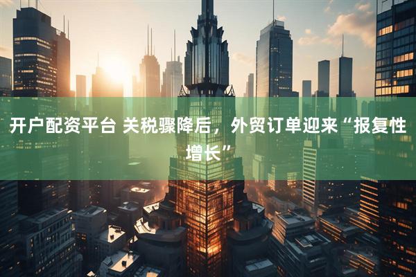 开户配资平台 关税骤降后，外贸订单迎来“报复性增长”