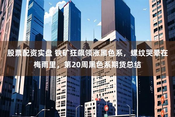 股票配资实盘 铁矿狂飙领涨黑色系，螺纹哭晕在梅雨里，第20周黑色系期货总结