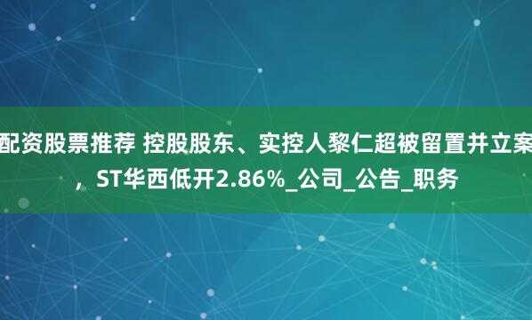 配资股票推荐 控股股东、实控人黎仁超被留置并立案，ST华西低开2.86%_公司_公告_职务