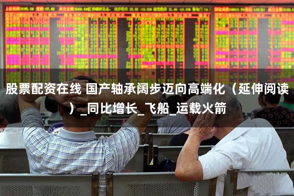股票配资在线 国产轴承阔步迈向高端化（延伸阅读）_同比增长_飞船_运载火箭
