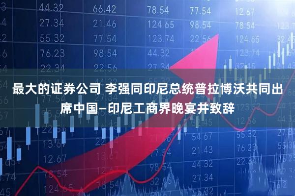最大的证券公司 李强同印尼总统普拉博沃共同出席中国—印尼工商界晚宴并致辞