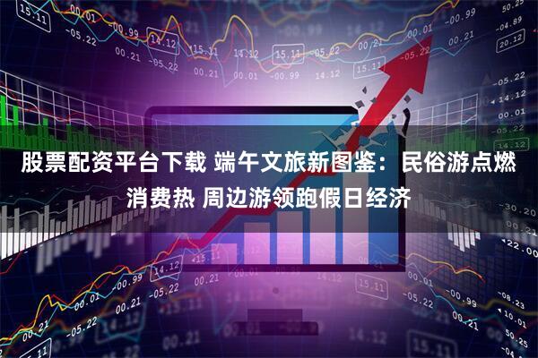 股票配资平台下载 端午文旅新图鉴：民俗游点燃消费热 周边游领跑假日经济