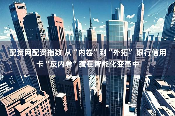配资网配资指数 从“内卷”到“外拓” 银行信用卡“反内卷”藏在智能化变革中
