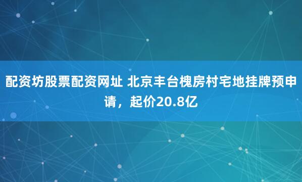 配资坊股票配资网址 北京丰台槐房村宅地挂牌预申请，起价20.8亿