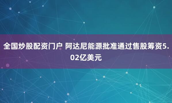 全国炒股配资门户 阿达尼能源批准通过售股筹资5.02亿美元