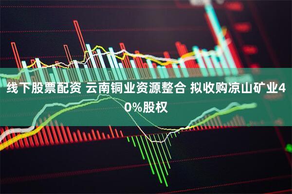 线下股票配资 云南铜业资源整合 拟收购凉山矿业40%股权