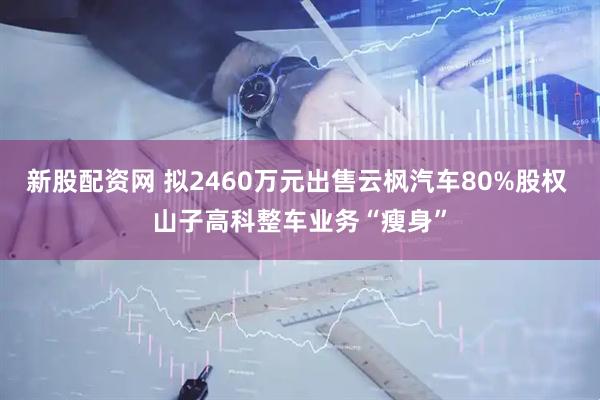 新股配资网 拟2460万元出售云枫汽车80%股权 山子高科整车业务“瘦身”