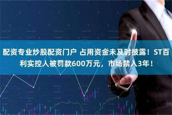 配资专业炒股配资门户 占用资金未及时披露！ST百利实控人被罚款600万元，市场禁入3年！