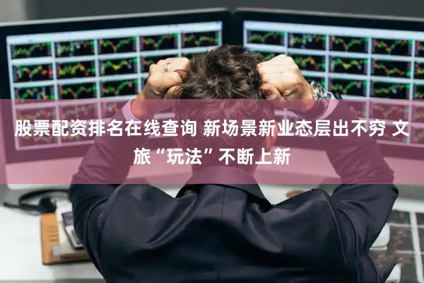 股票配资排名在线查询 新场景新业态层出不穷 文旅“玩法”不断上新