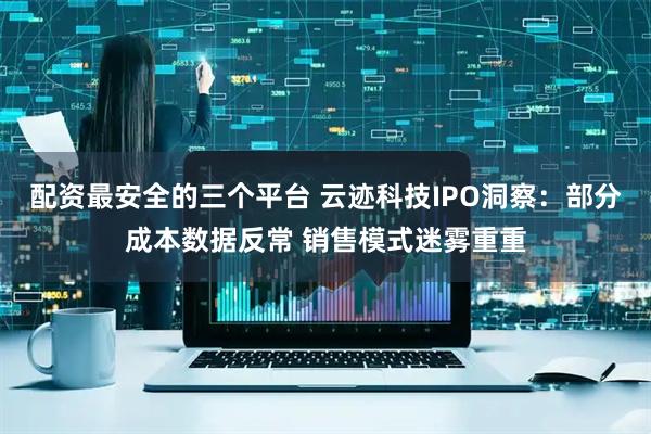 配资最安全的三个平台 云迹科技IPO洞察：部分成本数据反常 销售模式迷雾重重