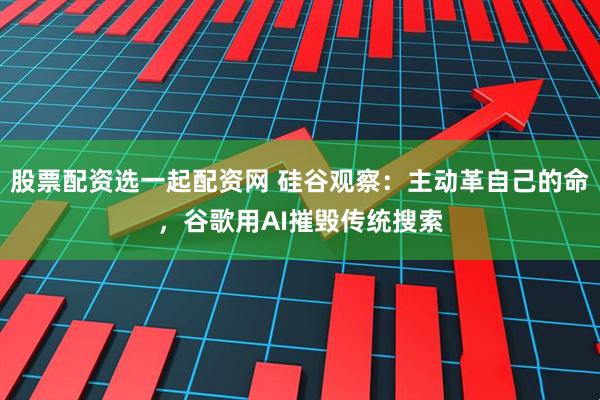 股票配资选一起配资网 硅谷观察：主动革自己的命，谷歌用AI摧毁传统搜索