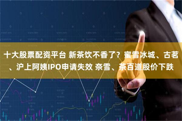十大股票配资平台 新茶饮不香了？蜜雪冰城、古茗、沪上阿姨IPO申请失效 奈雪、茶百道股价下跌