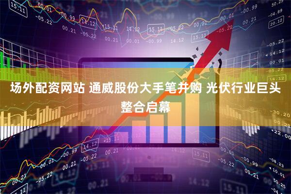 场外配资网站 通威股份大手笔并购 光伏行业巨头整合启幕