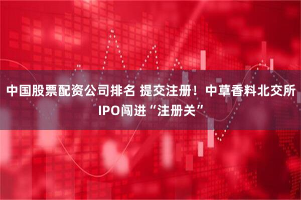 中国股票配资公司排名 提交注册！中草香料北交所IPO闯进“注册关”