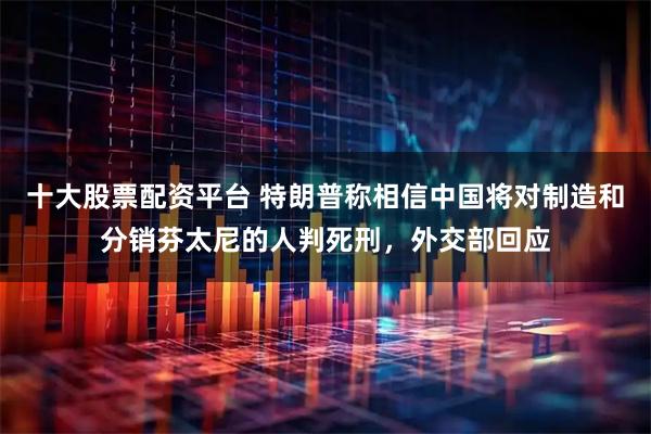 十大股票配资平台 特朗普称相信中国将对制造和分销芬太尼的人判死刑，外交部回应