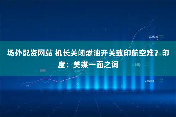 场外配资网站 机长关闭燃油开关致印航空难？印度：美媒一面之词