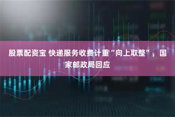股票配资宝 快递服务收费计重“向上取整”，国家邮政局回应