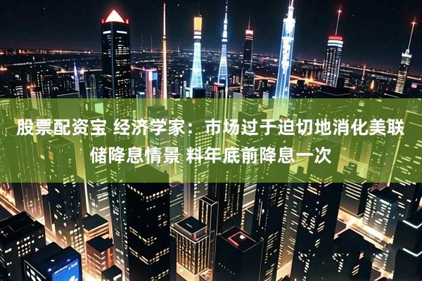 股票配资宝 经济学家：市场过于迫切地消化美联储降息情景 料年底前降息一次