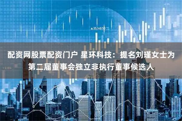 配资网股票配资门户 星环科技：提名刘瑾女士为第二届董事会独立非执行董事候选人