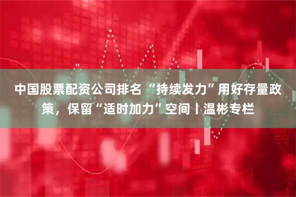 中国股票配资公司排名 “持续发力”用好存量政策，保留“适时加力”空间丨温彬专栏
