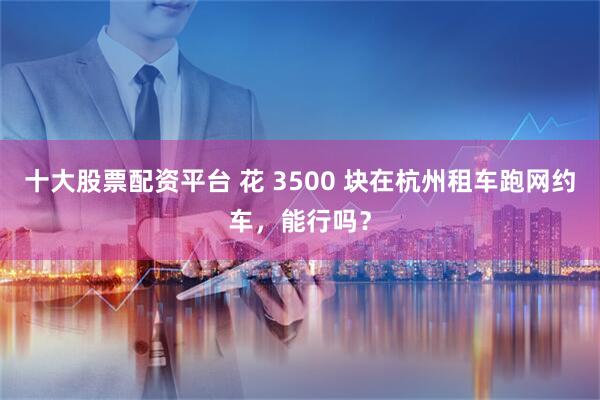 十大股票配资平台 花 3500 块在杭州租车跑网约车,能行吗?