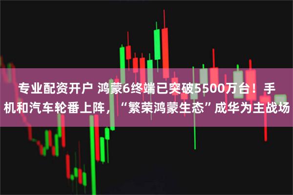 专业配资开户 鸿蒙6终端已突破5500万台！手机和汽车轮番上阵，“繁荣鸿蒙生态”成华为主战场